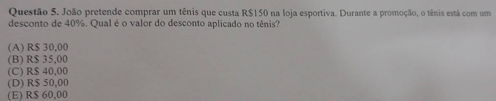 João pretende comprar um tênis que custa R$150 na loja esportiva. Durante a promoção, o tênis está com um
desconto de 40%. Qual é o valor do desconto aplicado no tênis?
(A) R$ 30,00
(B) R$ 35,00
(C) R$ 40,00
(D) R$ 50,00
(E) R$ 60,00