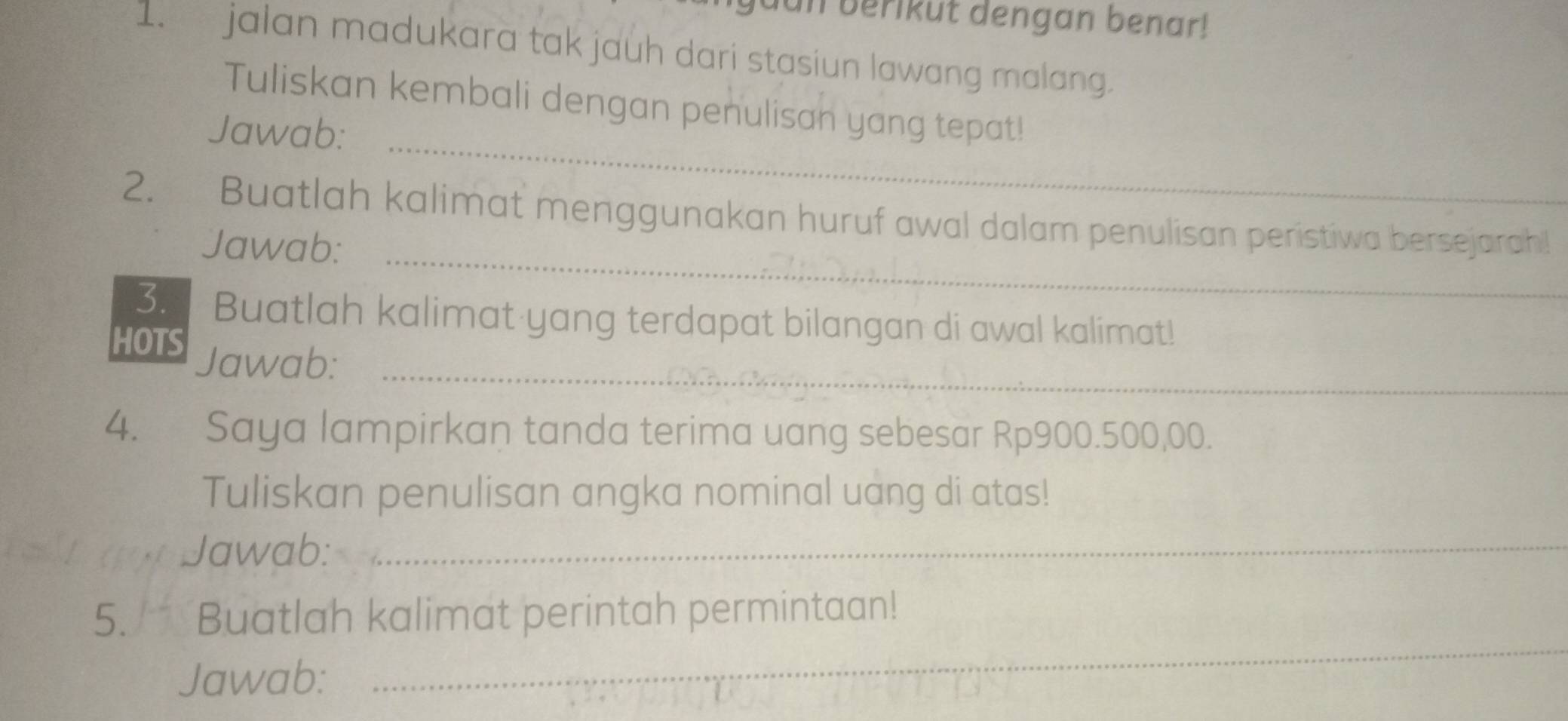 uan berikut dengan benar! 
1. jalan madukara tak jauh dari stasiun lawang malang. 
_ 
Tuliskan kembali dengan penulisan yang tepat! 
Jawab: 
_ 
2. Buatlah kalimat menggunakan huruf awal dalam penulisan peristiwa bersejarah! 
Jawab: 
3. Buatlah kalimat yang terdapat bilangan di awal kalimat! 
_ 
HOTS Jawab: 
4. Saya lampirkan tanda terima uang sebesar Rp900.500,00. 
Tuliskan penulisan angka nominal uang di atas! 
Jawab:_ 
5. Buatlah kalimat perintah permintaan! 
Jawab: 
_