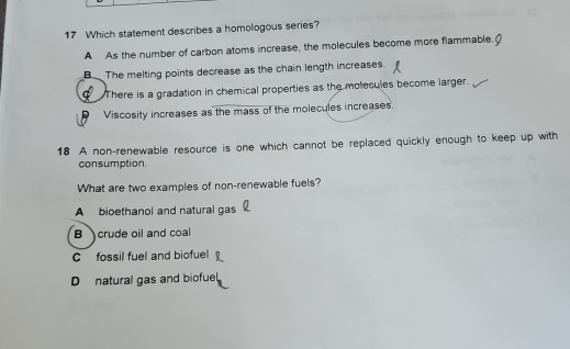 Which statement describes a homologous series?
A As the number of carbon atoms increase, the molecules become more flammable.
B The melting points decrease as the chain length increases.
There is a gradation in chemical properties as the molecules become larger.
Viscosity increases as the mass of the molecules increases.
18 A non-renewable resource is one which cannot be replaced quickly enough to keep up with
consumption
What are two examples of non-renewable fuels?
A bioethanol and natural gas
B crude oil and coal
C fossil fuel and biofuel
Dnatural gas and biofuel