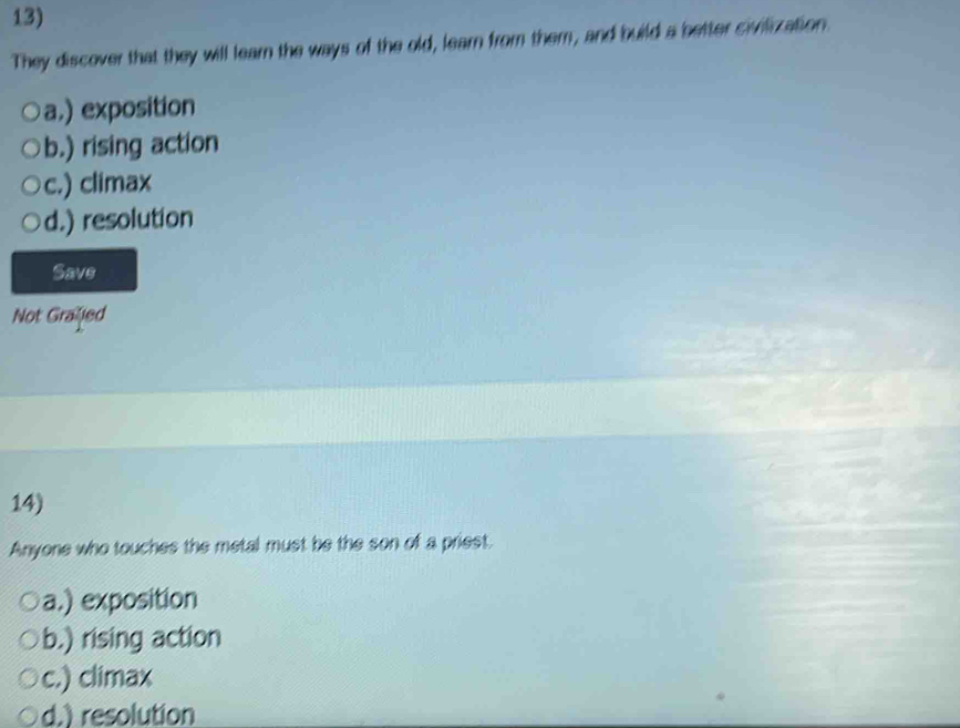 They discover that they will learn the ways of the old, learn from them, and build a better sivilization.
a,) exposition
b.) rising action
c.) climax
d.) resolution
Savs
Not Grafled
14)
Anyone who touches the metal must be the son of a priest.
a.) exposition
b.) rising action
c.) climax
d.) resolution