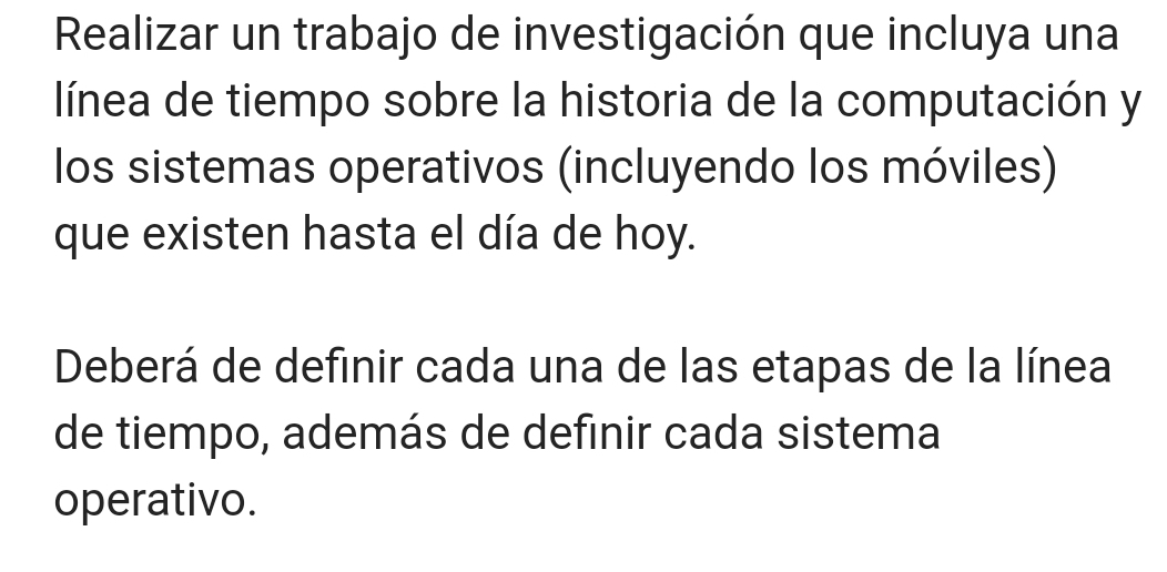 Realizar un trabajo de investigación que incluya una 
línea de tiempo sobre la historia de la computación y 
los sistemas operativos (incluyendo los móviles) 
que existen hasta el día de hoy. 
Deberá de definir cada una de las etapas de la línea 
de tiempo, además de definir cada sistema 
operativo.