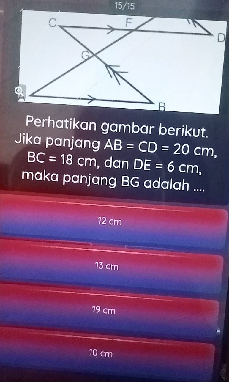 15/15
Perhatikan gambar berikut.
Jika panjang AB=CD=20cm,
BC=18cm , dan DE=6cm, 
maka panjang BG adalah ....
12 cm
13 cm
19 cm
10 cm