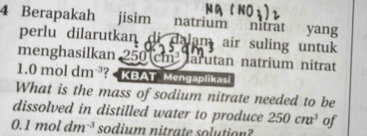 Berapakah jisim natrium nitrat yang 
perlu dilarutkan di dalam air suling untuk 
menghasilkan 250cm^3 arutan natrium nitrat
1.0 mol dm^(-3) ? KBAT Mengaplikasi 
What is the mass of sodium nitrate needed to be 
dissolved in distilled water to produce 250cm^3 of
0.1moldm^(-3) sodium nitrate solution?