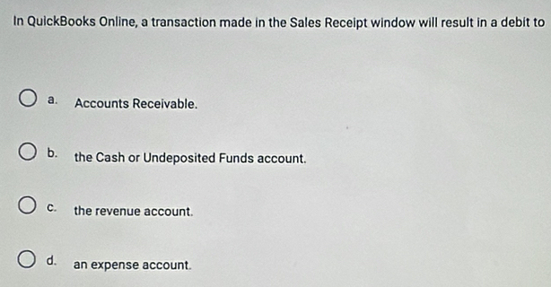 In QuickBooks Online, a transaction made in the Sales Receipt window will result in a debit to
a. Accounts Receivable.
b. the Cash or Undeposited Funds account.
c.the revenue account.
d. an expense account.