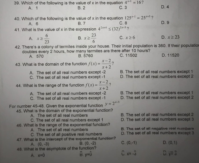 Which of the following is the value of x in the equation 4^(x-1)=16 ? D. 4
A. 1 B. 2 C. 3
40. Which of the following is the value of x in the equation 125^(x-1)=25^(x+3) ?
A.6 B. 7 C. 8 D. 9
41. What is the value of x in the expression 4^(2x+4)≤ (32)^2x-3 ?
A. x≥  6/23  B. x≥  23/6  C. x≥ 6 D. x≥ 23
42. There's a colony of termites inside your house. Their initial population is 360. If their populatio
doubles every 2 hours, how many termites are there after 10 hours?
A. 570 B. 5760 C. 11502 D. 11520
43. What is the domain of the function f(x)= (x-2)/x+2  ?
A. The set of all real numbers except -2 B. The set of all real numbers except 1
C. The set of all real numbers except -1 D. The set of all real numbers except 2
44. What is the range of the function f(x)= (x-2)/x+2 
A. The set of all real numbers except -2 B. The set of all real numbers except 1
C. The set of all real numbers except -1 D. The set of all real numbers except 2
For number 45-48. Given the exponential function y=2^(x-3)
45. What is the domain of the exponential function?
A. The set of all real numbers B. The set of all real numbers except 2
C. The set of all real numbers except 1 D. The set of all real numbers except 3
46. What is the range of the exponential function?
A. The set of all real numbers B. The set of all negative real numbers
C. The set of all positive real numbers D. The set of all real numbers except 3
47. What is the intercept of the exponential function?
A. (0,-3) (0,-2) C. (0,-1) D. (0,1)
B.
48. What is the asymptote of the function?
A. x=0
B. y=0 C. x=-3 D. y=3