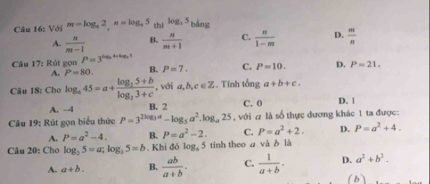 Với m=log _62, n=log _65 thì log _35 bằng
A.  n/m-1  B.  n/m+1  C.  n/1-m  D.  m/n 
Câu 17: Rút gọn P=3^(log _5)4+log _35
A. P=80. B. P=7. C. P=10. D. P=21. 
Câu 18: Cho log _645=a+frac log _25+blog _23+c , với a,b, c∈ Z. Tính tổng a+b+c.
A. -4 B. 2 C. 0 D. 1
Câu 19: Rút gọn biểu thức P=3^(2log _3)a-log _5a^2.log _a25 , với a là số thực dương khác 1 ta được:
A. P=a^2-4. B. P=a^2-2. C. P=a^2+2. D, P=a^2+4. 
Câu 20: Cho log _25=a; log _35=b , Khi đó log _65 tính theo a và b là
A. a+b. B.  ab/a+b . C,  1/a+b . D. a^2+b^2. 
(b)