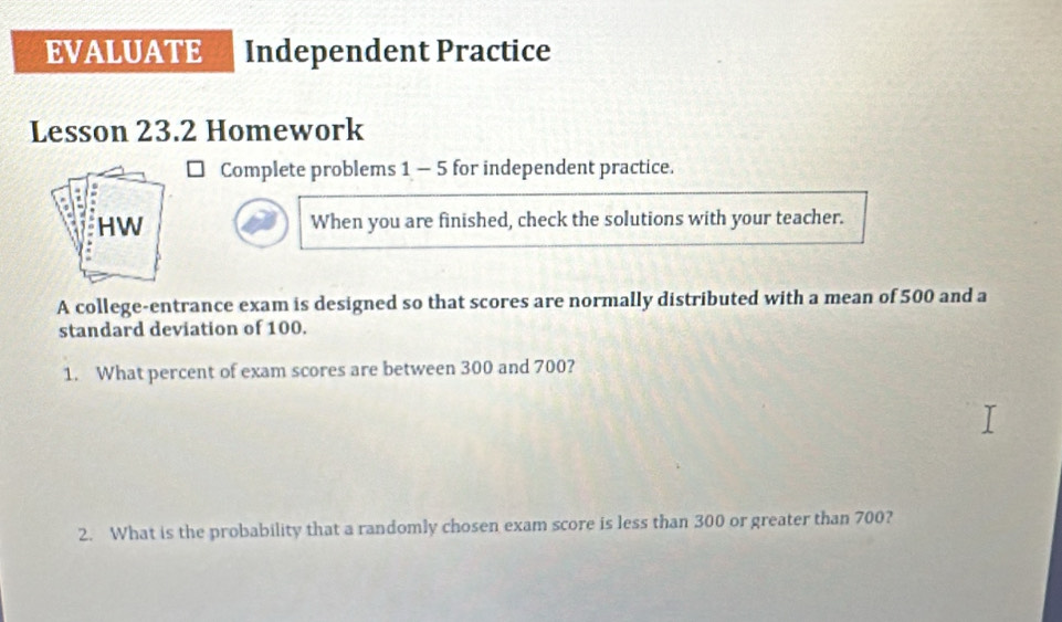 EVALUATE Independent Practice 
Lesson 23.2 Homework 
Complete problems 1 - 5 for independent practice. 
When you are finished, check the solutions with your teacher. 
A college-entrance exam is designed so that scores are normally distributed with a mean of 500 and a 
standard deviation of 100. 
1. What percent of exam scores are between 300 and 700? 
2. What is the probability that a randomly chosen exam score is less than 300 or greater than 700?