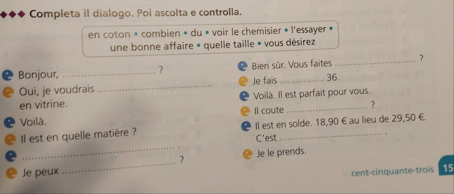 Completa il dialogo. Poi ascolta e controlla. 
en coton * combien • du • voir le chemisier • l'essayer • 
une bonne affaire • quelle taille • vous désirez 
_? 
Bonjour, _Bien sûr. Vous faites 
? 
Oui, je voudrais _Je fais
36. 
en vitrine. Voilà. Il est parfait pour vous. 
? 
Il coute 
. Voilà. 
_ 
l est en quelle matière ? Il est en solde. 18,90 € au lieu de 29,50 €. 
C'est 
Je le prends. 
_? 
Je peux cent-cinquante-trois 15