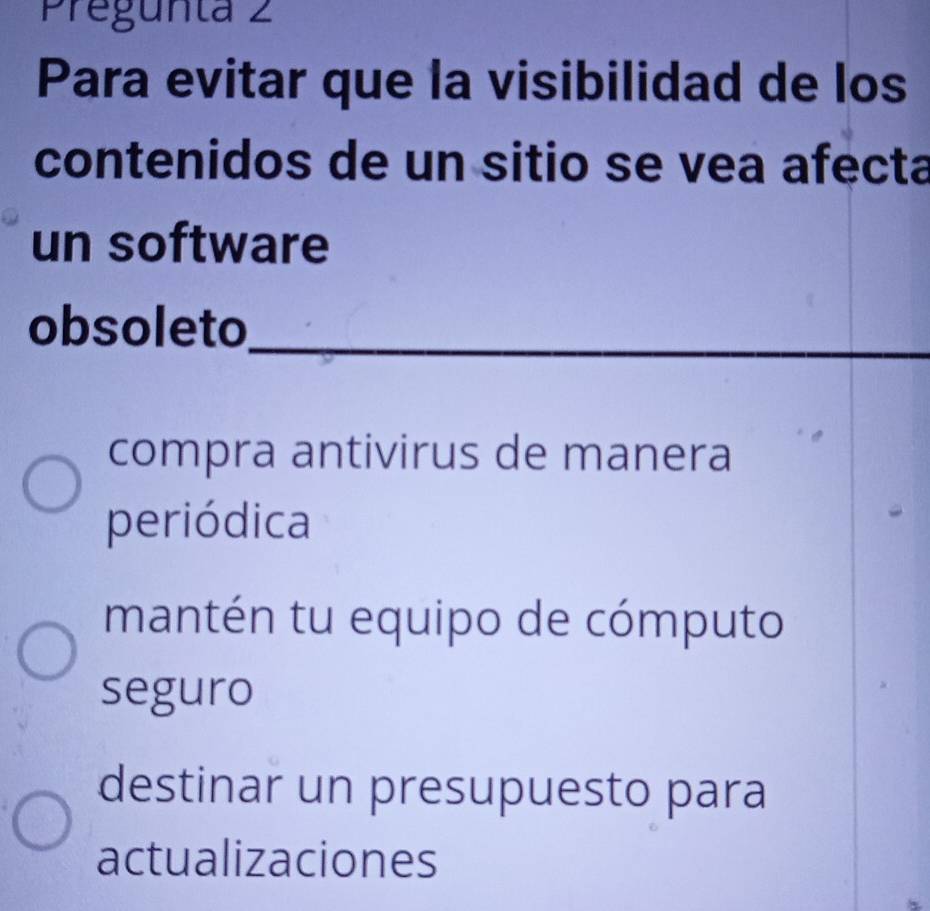 Pregunta 2
Para evitar que la visibilidad de los
contenidos de un sitio se vea afecta
un software
obsoleto_
compra antivirus de manera
periódica
mantén tu equipo de cómputo
seguro
destinar un presupuesto para
actualizaciones