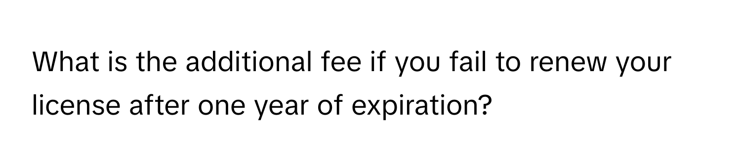 What is the additional fee if you fail to renew your license after one year of expiration?