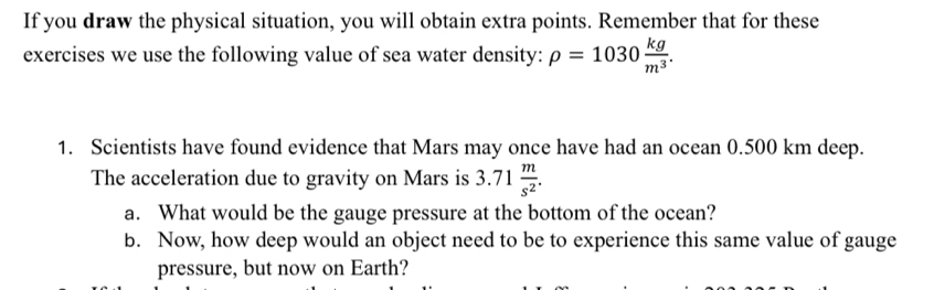 If you draw the physical situation, you will obtain extra points. Remember that for these 
exercises we use the following value of sea water density: rho =1030 kg/m^3 . 
1. Scientists have found evidence that Mars may once have had an ocean 0.500 km deep. 
The acceleration due to gravity on Mars is 3.71 m/s^2 . 
a. What would be the gauge pressure at the bottom of the ocean? 
b. Now, how deep would an object need to be to experience this same value of gauge 
pressure, but now on Earth?