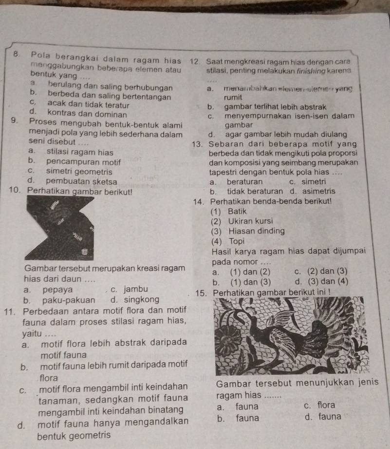 Pola be rangkai da lam ragam hias 12. Saat mengkreasi ragam hias dengan cara
menggabungkan beberapa elemen atau stilasi, penting melakukan finishing karena
bentuk yang ....
a berulang dan saling berhubungan a. menambahkan elemen-eleme   yang
b. berbeda dan saling bertentangan rumit
c. acak dan tidak teratur b. gambar terlihat lebih abstrak
d. kontras dan dominan c. menyempurnakan isen-isen dalam
9. Proses mengubah bentuk-bentuk alami gambar
menjadi pola yang lebih sederhana dalam d. agar gambar lebih mudah diulang
seni disebut .... 13. Sebaran dari beberapa motif yang
a. stilasi ragam hias berbeda dan tidak mengikuti pola proporsi
b. pencampuran motif dan komposisi yang seimbang merupakan
c. simetri geometris tapestri dengan bentuk pola hias ....
d. pembuatan sketsa a beraturan c. simetri
10. Perhatikan gambar berikut! b. tidak beraturan d. asimetris
14. Perhatikan benda-benda berikut!
(1) Batik
(2) Ukiran kursi
(3) Hiasan dinding
(4) Topi
Hasil karya ragam hias dapat dijumpai
pada nomor ....
Gambar tersebut merupakan kreasi ragam
hias dari daun .... a. (1) dan (2) c. (2) dan (3)
b. (1) dan (3) d. (3) dan (4)
a. pepaya c. jambu 15. Perhatikan gambar berikut ini !
b. paku-pakuan d. singkong
11. Perbedaan antara motif flora dan motif
fauna dalam proses stilasi ragam hias,
yaitu_
a. motif flora lebih abstrak daripada
motif fauna
b. motif fauna lebih rumit daripada motif
flora
c. motif flora mengambil inti keindahan Gambar tersebut menunjukkan jenis
tanaman, sedangkan motif fauna ragam hias_
mengambil inti keindahan binatang a. fauna c. flora
d. motif fauna hanya mengandalkan b. fauna d. fauna
bentuk geometris