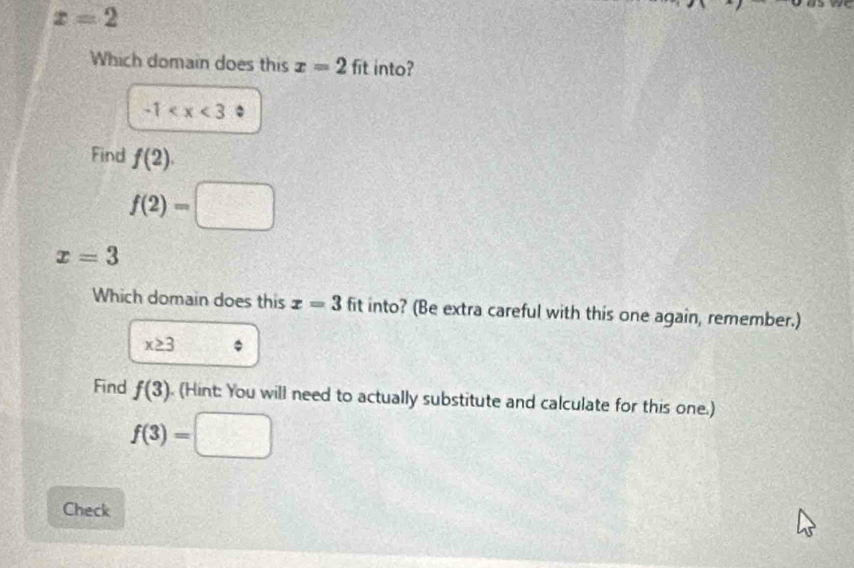 x=2
Which domain does this x=2fit into?
-1
Find f(2).
f(2)=□
x=3
Which domain does this x=3 fit into? (Be extra careful with this one again, remember.)
x≥ 3
Find f(3). (Hint: You will need to actually substitute and calculate for this one.)
f(3)=□
Check