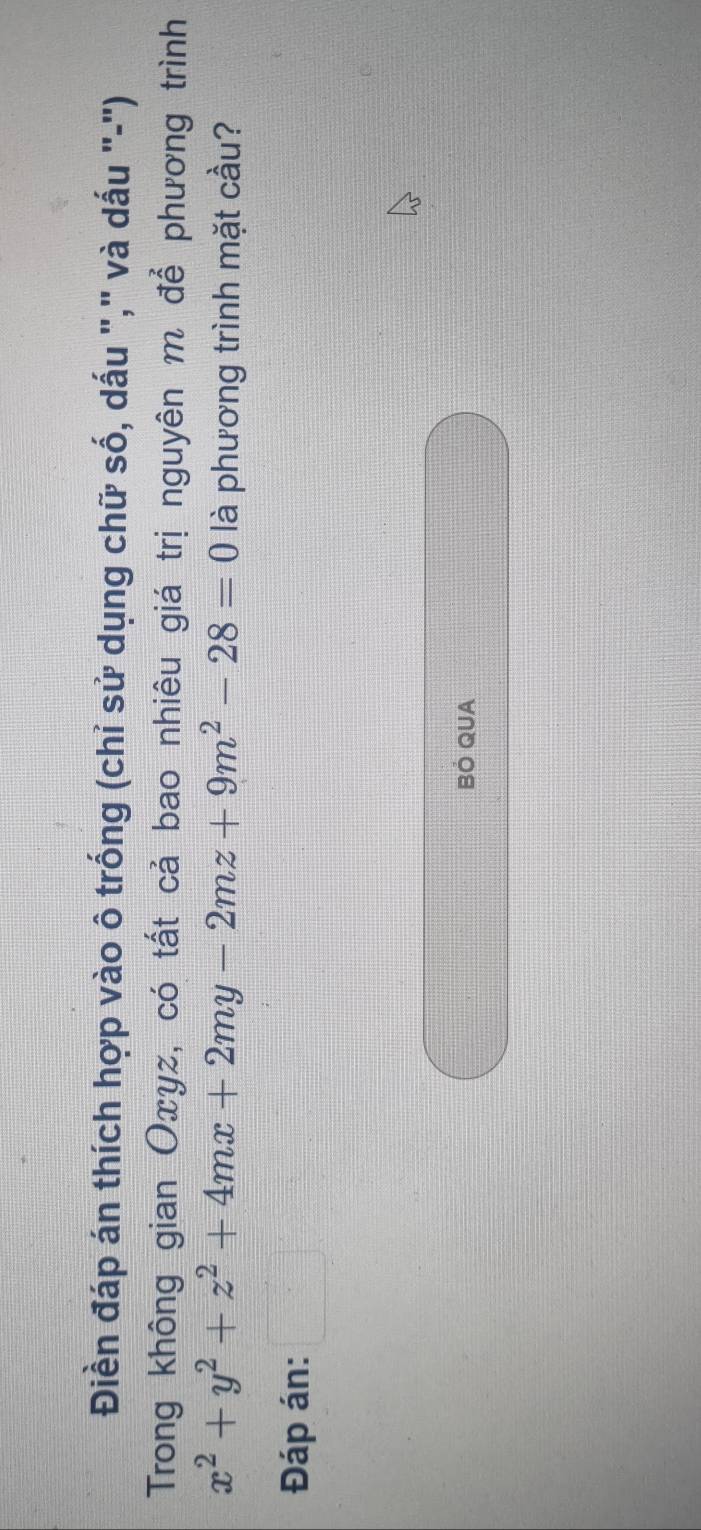 Điền đáp án thích hợp vào ô trống (chỉ sử dụng chữ số, dấu "," và dấu "-") 
Trong không gian Oxyz, có tất cả bao nhiêu giá trị nguyên m để phương trình
x^2+y^2+z^2+4mx+2my-2mz+9m^2-28=0 là phương trình mặt cầu? 
Đáp án: □ 
BÓ QUA