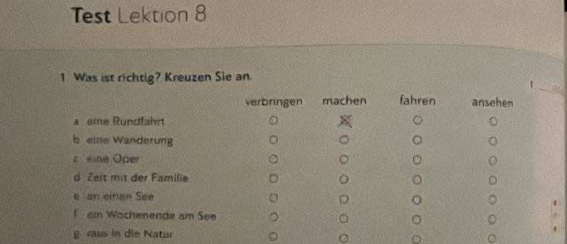 Test Lektion 8
1 Was ist richtig? Kreuzen Sie an.
_
_1
verbringen machen fahren ansehen
a eine Rundfahrt
b eine Wanderung
c eine Oper
d Zeit mit der Familie
e an einer See
ein Wochenende am See
g raus in die Natur