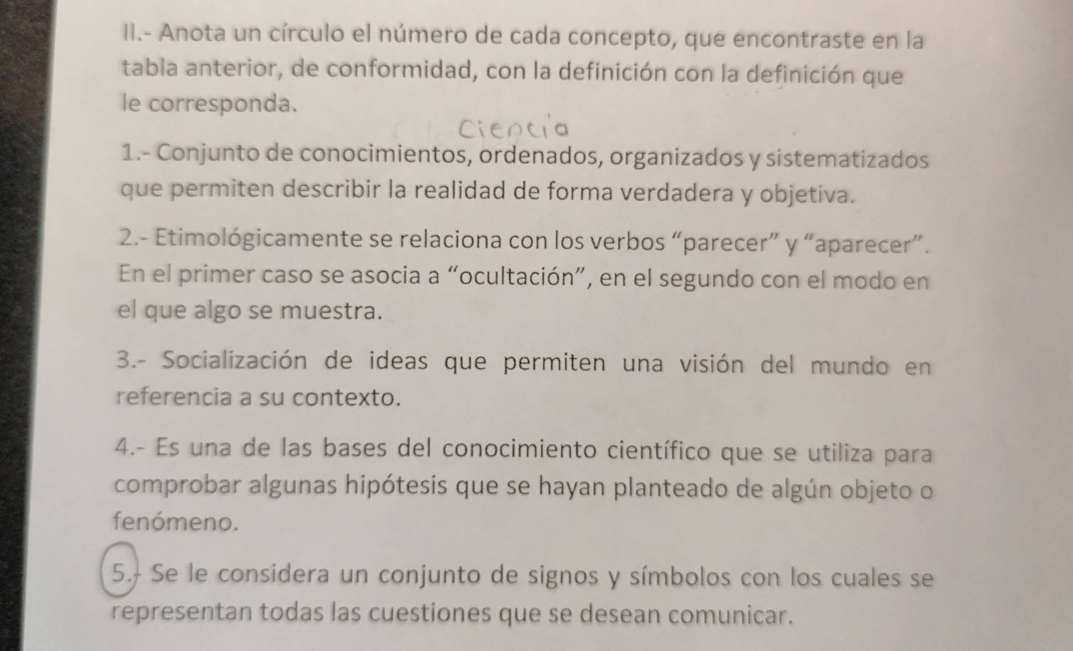 II.- Anota un círculo el número de cada concepto, que encontraste en la 
tabla anterior, de conformidad, con la definición con la definición que 
le corresponda. 
1.- Conjunto de conocimientos, ordenados, organizados y sistematizados 
que permiten describir la realidad de forma verdadera y objetiva. 
2.- Etimológicamente se relaciona con los verbos “parecer” y “aparecer”. 
En el primer caso se asocia a “ocultación”, en el segundo con el modo en 
el que algo se muestra. 
3.- Socialización de ideas que permiten una visión del mundo en 
referencia a su contexto. 
4.- Es una de las bases del conocimiento científico que se utiliza para 
comprobar algunas hipótesis que se hayan planteado de algún objeto o 
fenómeno. 
5. Se le considera un conjunto de signos y símbolos con los cuales se 
representan todas las cuestiones que se desean comunicar.