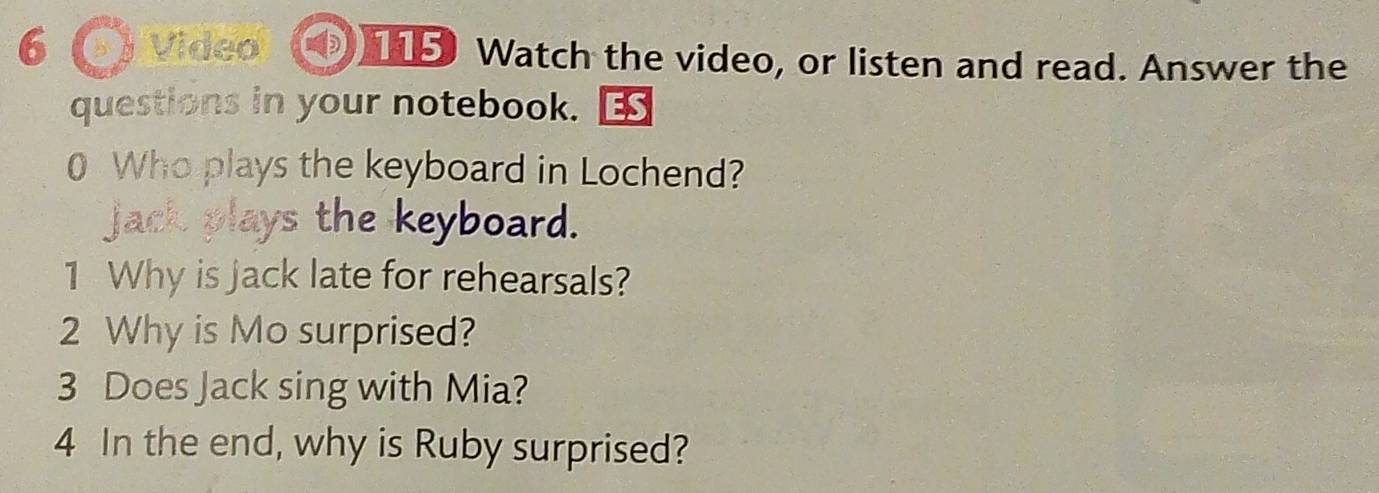 Video 115 Watch the video, or listen and read. Answer the 
questions in your notebook. 
0 Who plays the keyboard in Lochend? 
jack plays the keyboard. 
1 Why is jack late for rehearsals? 
2 Why is Mo surprised? 
3 Does Jack sing with Mia? 
4 In the end, why is Ruby surprised?