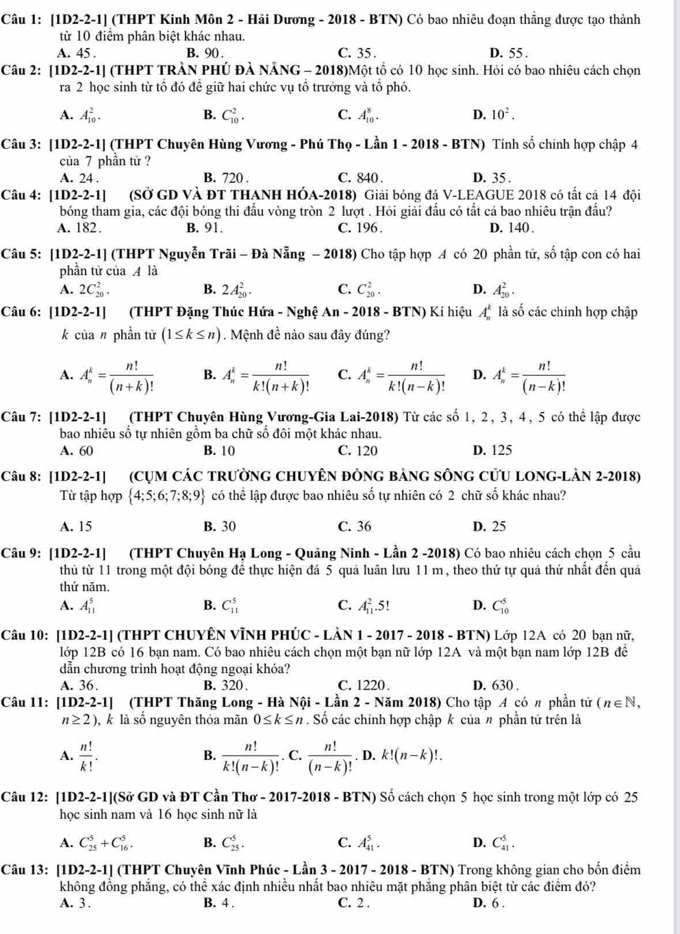 [1D2-2-1] (THPT Kinh Môn 2 - Hải Dương - 2018 - BTN) Có bao nhiêu đoạn thắng được tạo thành
từ 10 điểm phân biệt khác nhau.
A. 45 . B. 90 . C. 35 . D. 55 .
Câu 2: 1 D2-2-1] (THPT TRÀN PHÚ ĐẢ NẵNG - 2018)Một tổ có 10 học sinh. Hỏi có bao nhiêu cách chọn
ra 2 học sinh từ tổ đó để giữ hai chức vụ tổ trưởng và tổ phó.
A. A_(10)^2. B. C_(10)^2. C. A_(10)^8. D. 10^2.
Câu 3: [1D2-2-1] (THPT Chuyên Hùng Vương - Phú Thọ - Lần 1 - 2018 - BTN) Tính số chinh hợp chập 4
của 7 phần tử ?
A. 24 . B. 720 . C. 840 . D. 35 .
Câu 4: [1D2-2-1] (SỞ GD VÀ ĐT THANH HÓA-2018) Giải bóng đá V-LEAGUE 2018 có tất cả 14 đội
bóng tham gia, các đội bóng thi đấu vòng tròn 2 lượt . Hỏi giải đấu có tất cả bao nhiêu trận đầu?
A. 182. B. 91. C. 196 . D. 140 .
Câu 5: [1D2-2-1] (THPT Nguyễn Trãi - Đà Nẵng − 2018) Cho tập hợp 4 có 20 phần tử, số tập con có hai
phần tử của  là
A. 2C_(20)^2. B. 2A_(20)^2. C. C_(20)^2. D. A_(20)^2.
Câu 6: [1D 2-2-1]  (THPT Đặng Thúc Hứa - Nghệ An-2 2018 - BTN) Kí hiệu A_n^(k là số các chinh hợp chập
k của n phần tử (1≤ k≤ n). Mệnh đề nào sau đây đúng?
A. A_n^k=frac n!)(n+k)! B. A_n^(k=frac n!)k!(n+k)! C. A_n^(k=frac n!)k!(n-k)! D. A_n^(k=frac n!)(n-k)!
Câu 7: [1D2-2-1] (THPT Chuyên Hùng Vương-Gia Lai-2018) Từ các số 1, 2, 3, 4, 5 có thể lập được
bao nhiêu số tự nhiên gồm ba chữ số đôi một khác nhau.
A. 60 B. 10 C. 120 D. 125
Câu 8: [1D2-2-1] (CỤM CÁC TRườnG CHUYÊN ĐÒNG BảNG SÔNG CửU LONG-LÀN 2-2018)
Từ tập hợp  4;5;6;7;8;9 có thể lập được bao nhiêu số tự nhiên có 2 chữ số khác nhau?
A. 15 B. 30 C. 36 D. 25
Câu 9: [1D2-2-1] (THPT Chuyên Hạ Long - Quảng Ninh - Lần 2 -2018) Có bao nhiêu cách chọn 5 cầu
thủ từ 11 trong một đội bóng để thực hiện đá 5 quả luân lưu 11 m, theo thứ tự quả thứ nhất đến quả
thứ năm.
A. A_(11)^5 B. C_(11)^5 C. A_(11)^2.5! D. C_(10)^5
Câu 10: [1D2-2-1] (THPT CHUYÊN VĨNH PHÚC - LÂN 1 - 2017 - 2018 - BTN) Lớp 12A có 20 bạn nữ,
lớp 12B có 16 bạn nam. Có bao nhiêu cách chọn một bạn nữ lớp 12A và một bạn nam lớp 12B đề
dẫn chương trình hoạt động ngoại khóa?
A. 36. B. 320. C. 1220 . D. 630 .
Câu 11: [1D2-2-1] (THPT Thăng Long - Hà Nội - Lan 2 - Năm 2018) Cho tập A có π phần tử (n∈ N,
n≥ 2) , k là số nguyên thỏa mãn 0≤ k≤ n. Số các chính hợp chập k của n phần tử trên là
B.
A.  n!/k! .  n!/k!(n-k)! . C.  n!/(n-k)! . D. k!(n-k)!.
Câu 12: [1D2-2-1](Sở GD và ĐT Cần Thơ - 2017-2018 - BTN) Số cách chọn 5 học sinh trong một lớp có 25
học sinh nam và 16 học sinh nữ là
A. C_(25)^5+C_(16)^5. B. C_(25)^5. C. A_(41)^5. D. C_(41)^5.
Câu 13: [1D2-2-1] (THPT Chuyên Vĩnh Phúc - Lần 3 - 2017 - 2018 - BTN) Trong không gian cho bốn điểm
không đồng phẳng, có thể xác định nhiều nhất bao nhiêu mặt phăng phân biệt từ các điểm đó?
A. 3 . B. 4 . C. 2 . D. 6 .