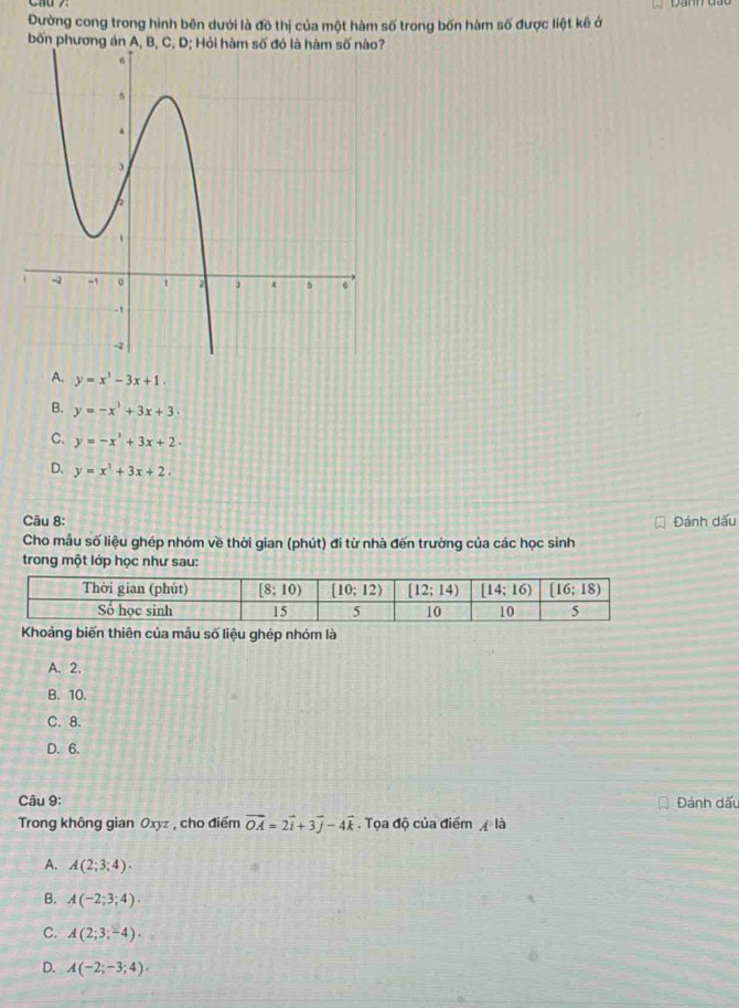 Đường cong trong hình bên dưới là đồ thị của một hàm số trong bốn hàm số được liệt kê ở
bốn phương án A, B, C, D; Hỏi hàm số đó là hàm số nào?
A. y=x^3-3x+1.
B. y=-x^3+3x+3.
C. y=-x^3+3x+2.
D. y=x^3+3x+2.
Câu 8: Đánh dấu
Cho mẫu số liệu ghép nhỏm về thời gian (phút) đi từ nhà đến trường của các học sinh
trong một lớp học như sau:
Khoảng biến thiên của mẫu số liệu ghép nhóm là
A. 2.
B. 10.
C. 8.
D. 6.
Câu 9: Đánh dấu
Trong không gian Oxyz , cho điểm vector OA=2vector i+3vector j-4vector k. Tọa độ của điểm  là
A. A(2;3;4).
B. A(-2;3;4).
C. A(2;3;-4)·
D. A(-2;-3;4).