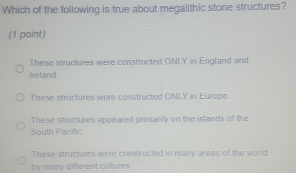 Which of the following is true about megalithic stone structures?
(1 point)
These structures were constructed ONLY in England and
Ireland.
These structures were constructed ONLY in Europe.
These structures appeared primarily on the islands of the
South Pacific.
These structures were constructed in many areas of the world
by many different cultures