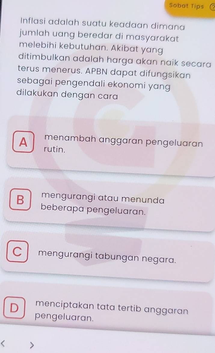 Sobat Tips
Inflasi adalah suatu keadaan dimana
jumlah uang beredar di masyarakat
melebihi kebutuhan. Akibat yang
ditimbulkan adalah harga akan naik secara
terus menerus. APBN dapat difungsikan
sebagai pengendali ekonomi yang
dilakukan dengan cara
menambah anggaran pengeluaran
A rutin.
B mengurangi atau menunda
beberapa pengeluaran.
C mengurangi tabungan negara.
D menciptakan tata tertib anggaran
pengeluaran.
>