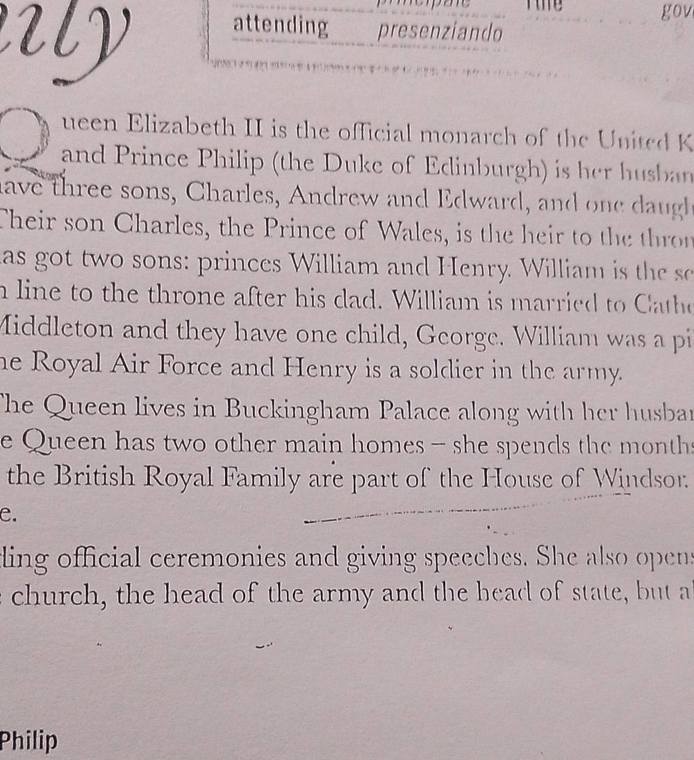 Tie gov 
attending presenziando 
ueen Elizabeth II is the official monarch of the United K 
and Prince Philip (the Duke of Edinburgh) is her hubn 
have three sons, Charles, Andrew and Edward, and one ug 
Their son Charles, the Prince of Wales, is the heir to the thror 
as got two sons: princes William and Henry. William i the 
n line to the throne after his dad. William is married to Cathe 
Middleton and they have one child, George. William was a pi 
he Royal Air Force and Henry is a soldier in the army. 
The Queen lives in Buckingham Palace along with her husban 
e Queen has two other main homes - she spends the months 
the British Royal Family are part of the House of Windsor. 
e. 
ling official ceremonies and giving speeches. She also opens 
church, the head of the army and the head of state, but a 
Philip