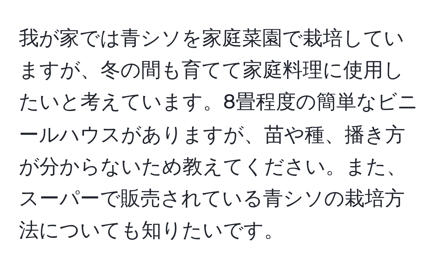 我が家では青シソを家庭菜園で栽培していますが、冬の間も育てて家庭料理に使用したいと考えています。8畳程度の簡単なビニールハウスがありますが、苗や種、播き方が分からないため教えてください。また、スーパーで販売されている青シソの栽培方法についても知りたいです。