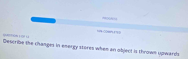 PROGRESS 
16% COMPLETED 
QUESTION 3 OF 12 
Describe the changes in energy stores when an object is thrown upwards