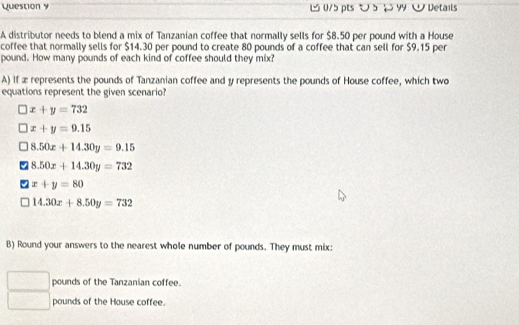 ン 5 99 W Details
A distributor needs to blend a mix of Tanzanían coffee that normally sells for $8.50 per pound with a House
coffee that normally sells for $14.30 per pound to create 80 pounds of a coffee that can sell for $9.15 per
pound. How many pounds of each kind of coffee should they mix?
A) If x represents the pounds of Tanzanian coffee and y represents the pounds of House coffee, which two
equations represent the given scenario?
x+y=732
x+y=9.15
8.50x+14.30y=9.15
8.50x+14.30y=732
x+y=80
14.30x+8.50y=732
B) Round your answers to the nearest whole number of pounds. They must mix:
pounds of the Tanzanian coffee.
pounds of the House coffee.