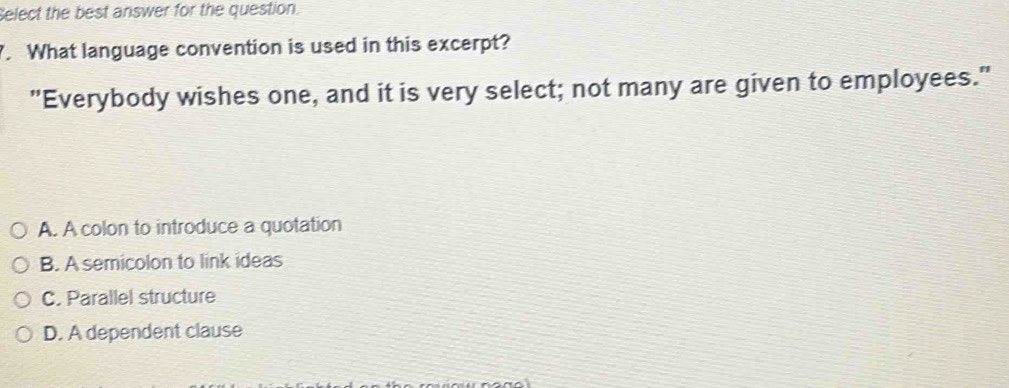 elect the best answer for the question.
. What language convention is used in this excerpt?
"Everybody wishes one, and it is very select; not many are given to employees."
A. A colon to introduce a quotation
B. A semicolon to link ideas
C. Parallel structure
D. A dependent clause