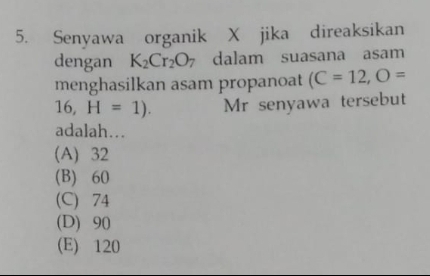 Senyawa organik X jika direaksikan
dengan K_2Cr_2O_7 dalam suasana asam
menghasilkan asam propanoat (C=12, O=
16, H=1). Mr senyawa tersebut
adalah….
(A) 32
(B) 60
(C) 74
(D) 90
(E) 120