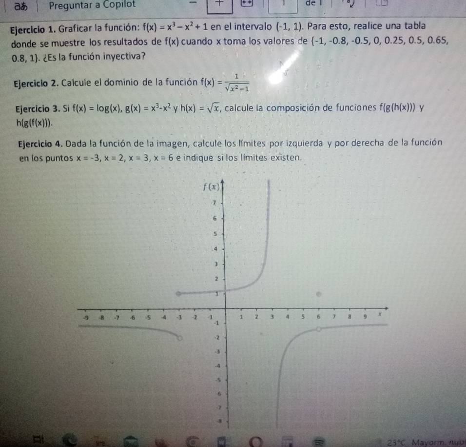 あ Preguntar a Copilot  1 de
Ejercicio 1. Graficar la función: f(x)=x^3-x^2+1 en el intervalo (-1,1). Para esto, realice una tabla
donde se muestre los resultados de f(x) cuando x toma los valores de  -1,-0.8,-0.5,0,0.25,0.5,0.65
0.8,1. ¿Es la función inyectiva?
Ejercicio 2. Calcule el dominio de la función f(x)= 1/sqrt(x^2-1) 
Ejercicio 3. Si f(x)=log (x),g(x)=x^3-x^2 y h(x)=sqrt(x) , calcule la composición de funciones f(g(h(x))) y
h(g(f(x))).
Ejercicio 4. Dada la función de la imagen, calcule los límites por izquierda y por derecha de la función
en los puntos x=-3,x=2,x=3,x=6 e indique si los límites existen.
o
23°C Mavorm, nựu