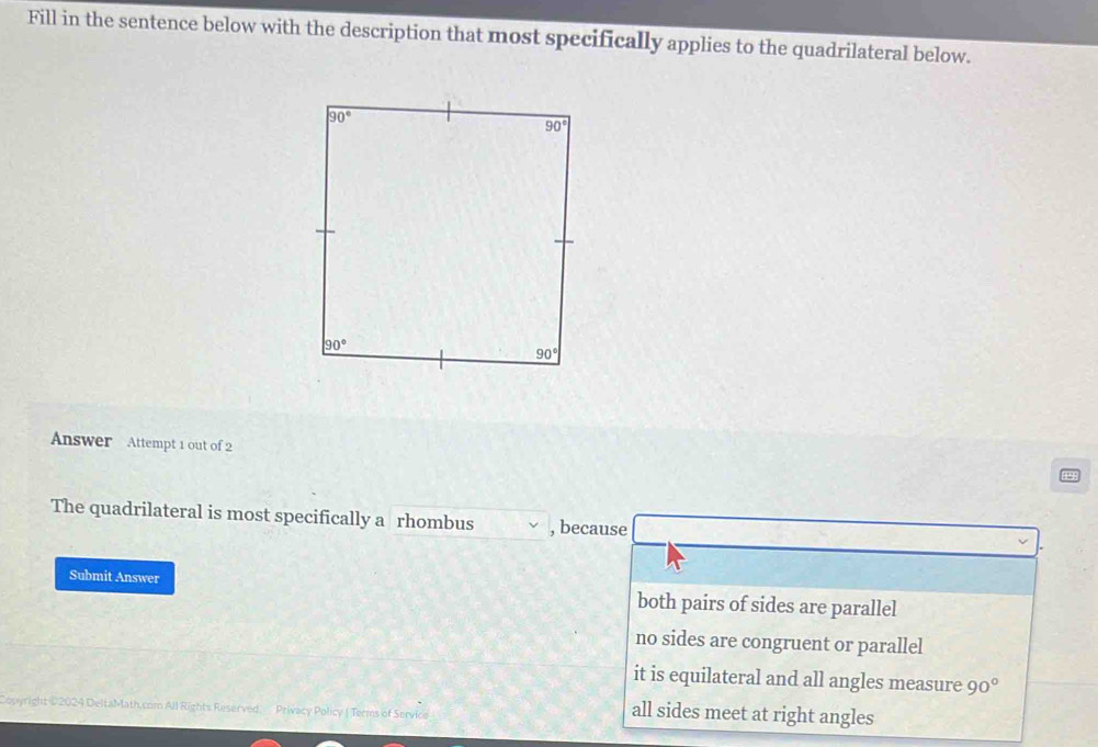 Fill in the sentence below with the description that most specifically applies to the quadrilateral below.
Answer Attempt 1 out of 2
The quadrilateral is most specifically a rhombus , because
Submit Answer both pairs of sides are parallel
no sides are congruent or parallel
it is equilateral and all angles measure 90°
Copyright #2024 DeltaMath.com All Rights Reserved   Privacy Policy ( Terms of Service
all sides meet at right angles