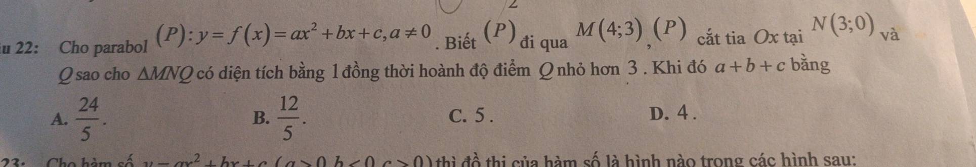 22: Cho parabol (P): y=f(x)=ax^2+bx+c, a!= 0. Biết (P) đi qua M(4;3) (P) cắt tia Ox tại N(3;0) và
Q sao cho △ MNQ 2 có diện tích bằng 1 đồng thời hoành độ điểm Q nhỏ hơn 3 . Khi đó a+b+c bǎng
A.  24/5 .  12/5 . C. 5. D. 4.
B.
L s Á 2, bx+bx^2, bx+c(a>0b thì a^(lambda) thi của hàm số là hình nào trong các hình sau: