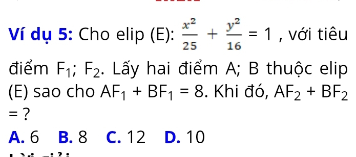 Ví dụ 5: Cho elip (E):  x^2/25 + y^2/16 =1 , với tiêu
điểm F_1; F_2. Lấy hai điểm A; B thuộc elip
(E) sao cho AF_1+BF_1=8. Khi đó, AF_2+BF_2
= ?
A. 6 B. 8 C. 12 D. 10