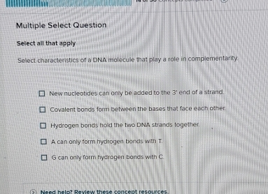 Multiple Select Question
Select all that apply
Select characteristics of a DNA molecule that play a role in complementarity
New nucleotides can only be added to the 3' end of a strand.
Covalent bonds form between the bases that face each other.
Hydrogen bonds hold the two DNA strands together.
A can only form hydrogen bonds with T.
G can only form hydrogen bonds with C
Need belp? Review these concent resources.