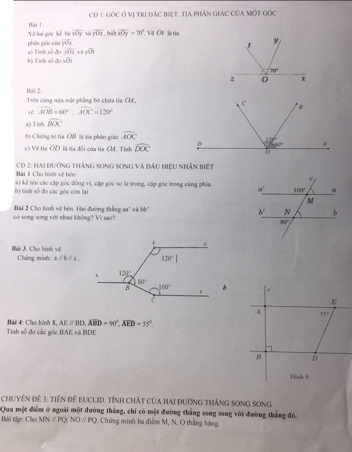 CĐ 1: GÓC ở Vị trí đặC biệT. TIA pHÂn GIáC CủA MộT GÓc
Bài 1:
Vẽ hai góc kề bù overline xOy và widehat yOz. biết widehat xOy=70° Vẽ Ot là tia
phân giác của overline yOz.
a) Tính số đo overline yOz và ywidehat Ot
b) Tính số đo xwidehat Ot.
Bài 2:
Trên cùng nửa mặt phẳng bờ chứa tia OA,
vē widehat AOB=60°:widehat AOC=120°.
a) Tính widehat BOC
b) Chứng tỏ tia OB là tia phân giác widehat AOC
c) Về tia OD là tia đối của tia OA. Tính widehat DOC
CĐ 2: HAI ĐƯỜNG THÁNG SONG SONG VÀ DÁU HIỆU NHẬN BIÉT
Bài 1 Cho hình vẽ bên:
a) kể tên các cặp góc đồng vị, cặp góc so le trong, cặp góc trong cùng phía
b) tính số đo các góc còn lại
Bài 2 Cho hình vẽ bên. Hai đường thẳng aa' và bb* 
có song song với nhau không? Vì sao?
Bài 3. Cho hình vẽ.
Chứng minh: aparallel bparallel c.
Bài 4: Cho hình 8, AE//BD,widehat ABD=90^0,widehat AED=55^0.
Tính số đo các góc BAE và BDE
CHUYÊN ĐÈ 3: TIÊN ĐÈ EUCLID. TÍNH CHÁT CủA HAI ĐƯỜNG THÂNG SONG SONG
Qua một điểm ở ngoài một đường thẳng, chỉ có một đường thẳng song song với đường thẳng đó.
Bài tập: Cho MN//PQ;NO//PQ. Chứng minh ba điểm M, N, O thẳng hàng.