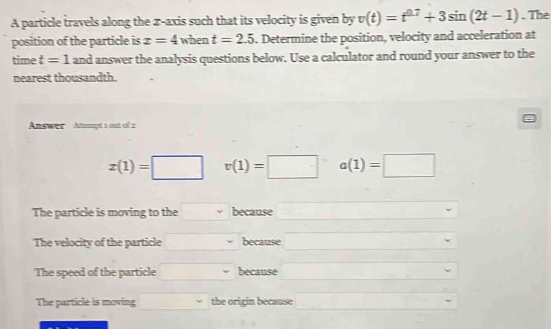 A particle travels along the z -axis such that its velocity is given by v(t)=t^(0.7)+3sin (2t-1). The
position of the particle is x=4 when t=2.5. Determine the position, velocity and acceleration at
time t=1 and answer the analysis questions below. Use a calculator and round your answer to the
nearest thousandth.
Answer Amengt 1 out of 2
x(1)=□ v(1)=□ a(1)=□
The particle is moving to the. because
The velocity of the particle because
The speed of the particle because
The particle is moving the origin because