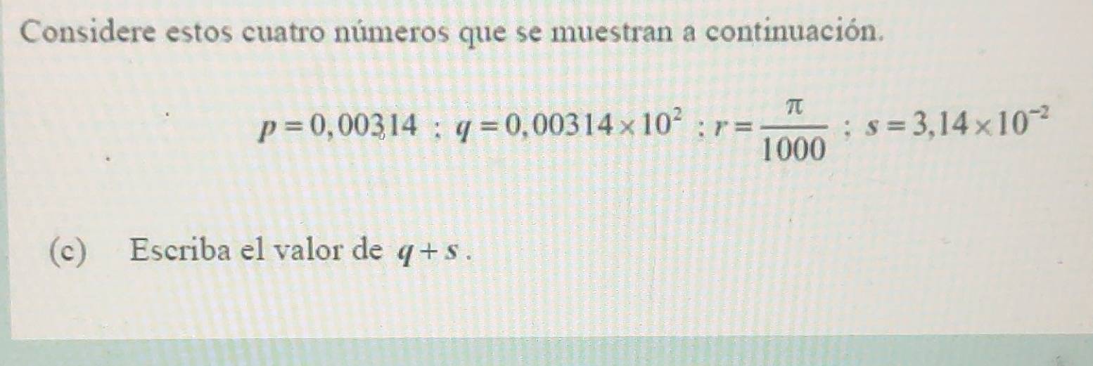 Considere estos cuatro números que se muestran a continuación.
p=0,00314 : q=0,00314* 10^2 : r= π /1000 ; s=3,14* 10^(-2)
(c) Escriba el valor de q+s.