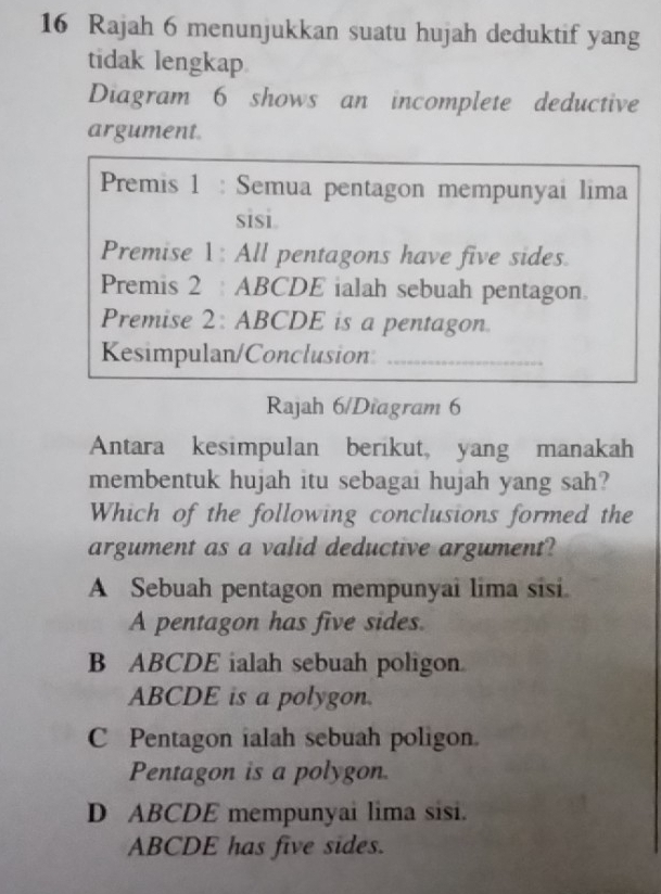 Rajah 6 menunjukkan suatu hujah deduktif yang
tidak lengkap
Diagram 6 shows an incomplete deductive
argument
Premis 1 : Semua pentagon mempunyai lima
sisi.
Premise 1: All pentagons have five sides.
Premis 2 : ABCDE ialah sebuah pentagon.
Premise 2: ABCDE is a pentagon.
Kesimpulan/Conclusion_
Rajah 6/Diagram 6
Antara kesimpulan berikut, yang manakah
membentuk hujah itu sebagai hujah yang sah?
Which of the following conclusions formed the
argument as a valid deductive argument?
A Sebuah pentagon mempunyai lima sisi.
A pentagon has five sides.
B ABCDE ialah sebuah poligon.
ABCDE is a polygon.
C Pentagon ialah sebuah poligon.
Pentagon is a polygon.
D ABCDE mempunyai lima sisi.
ABCDE has five sides.