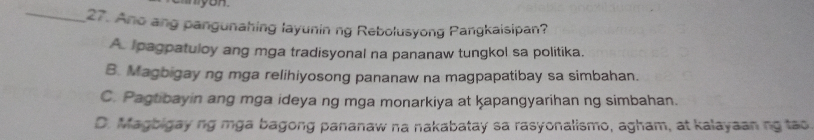 Ano ang pangunahing layunin ng Rebolusyong Pangkaisipan?
A pagpatuloy ang mga tradisyonal na pananaw tungkol sa politika.
B. Magbigay ng mga relihiyosong pananaw na magpapatibay sa simbahan.
C. Pagtibayin ang mga ideya ng mga monarkiya at kapangyarihan ng simbahan.
D. Magbigay ng mga bagong pananaw na nakabatay sa rasyonalismo, agham, at kalayaaning tao.