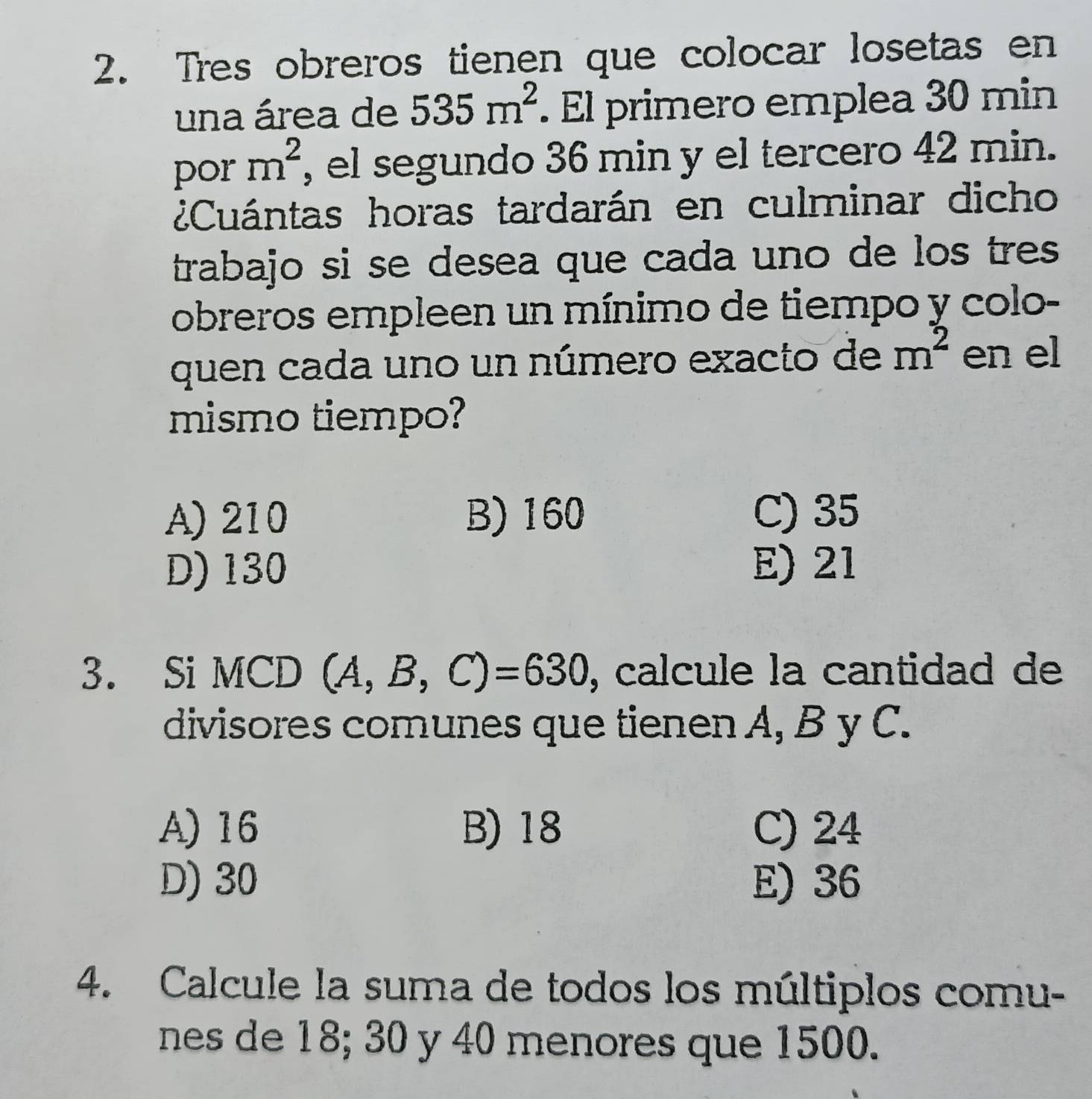 Tres obreros tienen que colocar losetas en
una área de 535m^2. El primero emplea 30 min
por m^2 , el segundo 36 min y el tercero 42 min.
¿Cuántas horas tardarán en culminar dicho
trabajo si se desea que cada uno de los tres 
obreros empleen un mínimo de tiempo y colo-
quen cada uno un número exacto de m^2 en el
mismo tiempo?
A) 210 B) 160 C) 35
D) 130 E) 21
3. Si MCD (A,B,C)=630 , calcule la cantidad de
divisores comunes que tienen A, B y C.
A) 16 B) 18 C) 24
D) 30 E) 36
4. Calcule la suma de todos los múltiplos comu-
nes de 18; 30 y 40 menores que 1500.