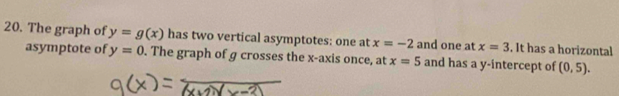 The graph of y=g(x) has two vertical asymptotes: one at x=-2 and one at x=3. It has a horizontal 
asymptote of y=0. The graph of g crosses the x-axis once, at x=5 and has a y-intercept of (0,5).