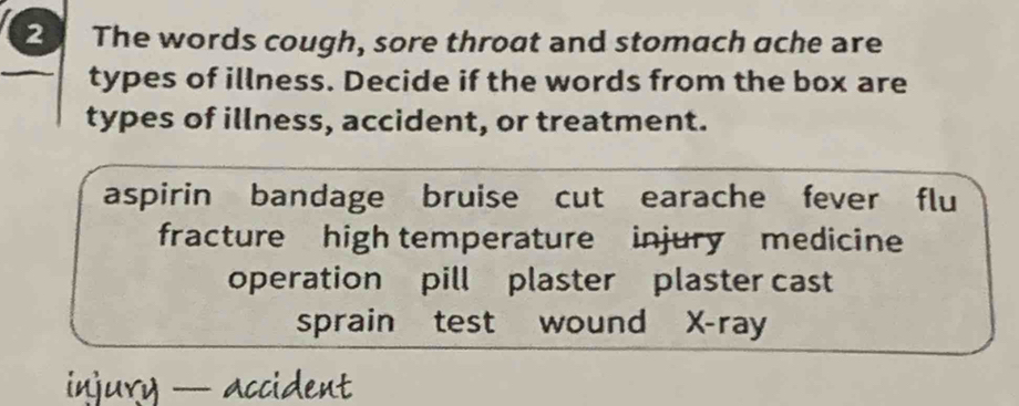 The words cough, sore throat and stomach ache are
types of illness. Decide if the words from the box are
types of illness, accident, or treatment.
aspirin bandage bruise cut earache fever flu
fracture high temperature injury medicine
operation pill plaster plaster cast
sprain test wound X-ray
injury — accident