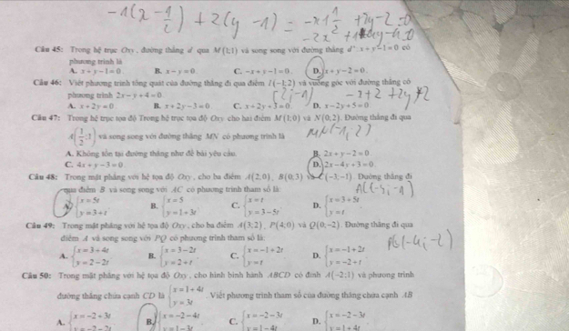 Trong hệ trục Ory , đường thắng ư qua M(1,1) và song song với đường thắng d^2:x+y-1=0 có
phương trình là
A. x+y-1=0. B. x-y=0. C. -x+t-1=0. D. x+y-2=0.
Cầu 46: Việt phương trình tổng quát của đường thắng đi qua điểm I(-1;2) và vuờng góc với đường thắng có
phương trình 2x-y+4=0
A. x+2y=0. B. x+2y-3=0. C. x+2y+3=0 D. x-2y+5=0
Câu 47: Trong hệ trục tọa độ Trong hệ trọc tọa độ Ovy cho hai điểm M(1,0) và N(0;2). Đường tháng đi qua
A( 1/2 :1) và song song với đường thăng MN có phương trình là
A. Không tồn tại đường thăng như để bài yêu cầu. B 2x+y-2=0.
D.
C. 4x+y-3=0 2x-4y+3=0.
Câu 48： Trong mật phảng với bc^2 tọa độ Oxy , cho ba điểm A(2,0),B(0,3) và ( (-3,-1) Đường thăng đi
qua điễm 8 và song song với .AC có phương trinh tham số là
beginarrayl x=5t y=3+tendarray. B. beginarrayl x=5 y=1+3tendarray. C. beginarrayl x=t y=3-5tendarray. D. beginarrayl x=3+5t y=tendarray.
Câu 49: Trong mật pháng với h^2 Tọa △ bOny , ho ba điểm A(3;2),P(4;0) và Q(0,-2). Đường thăng đi qua
điệm A và song song với PQ có phương trình tham số lá:
A. beginarrayl x=3+4t y=2-2tendarray. B. beginarrayl x=3-2t y=2+tendarray. C. beginarrayl x=-1+2r y=tendarray. D. beginarrayl x=-1+2t y=-2+tendarray.
Câu 50: Trong mật pháng với h_ tọa 45Om y , cho hình bình hành ABCD có đình A(-2:1) và phương trình
đường thắng chúa cạnh CD là beginarrayl x=1+4t y=3tendarray. Viết phương trình tham số của đường tháng chứa cạnh 4.B
A. beginarrayl x=-2+3x y=-3tendarray. B beginarrayl x=-2-4t x=1-3tendarray. C. beginarrayl x=-2-3t x=1-4tendarray. D. beginarrayl x=-2-3t y=1+4tendarray.