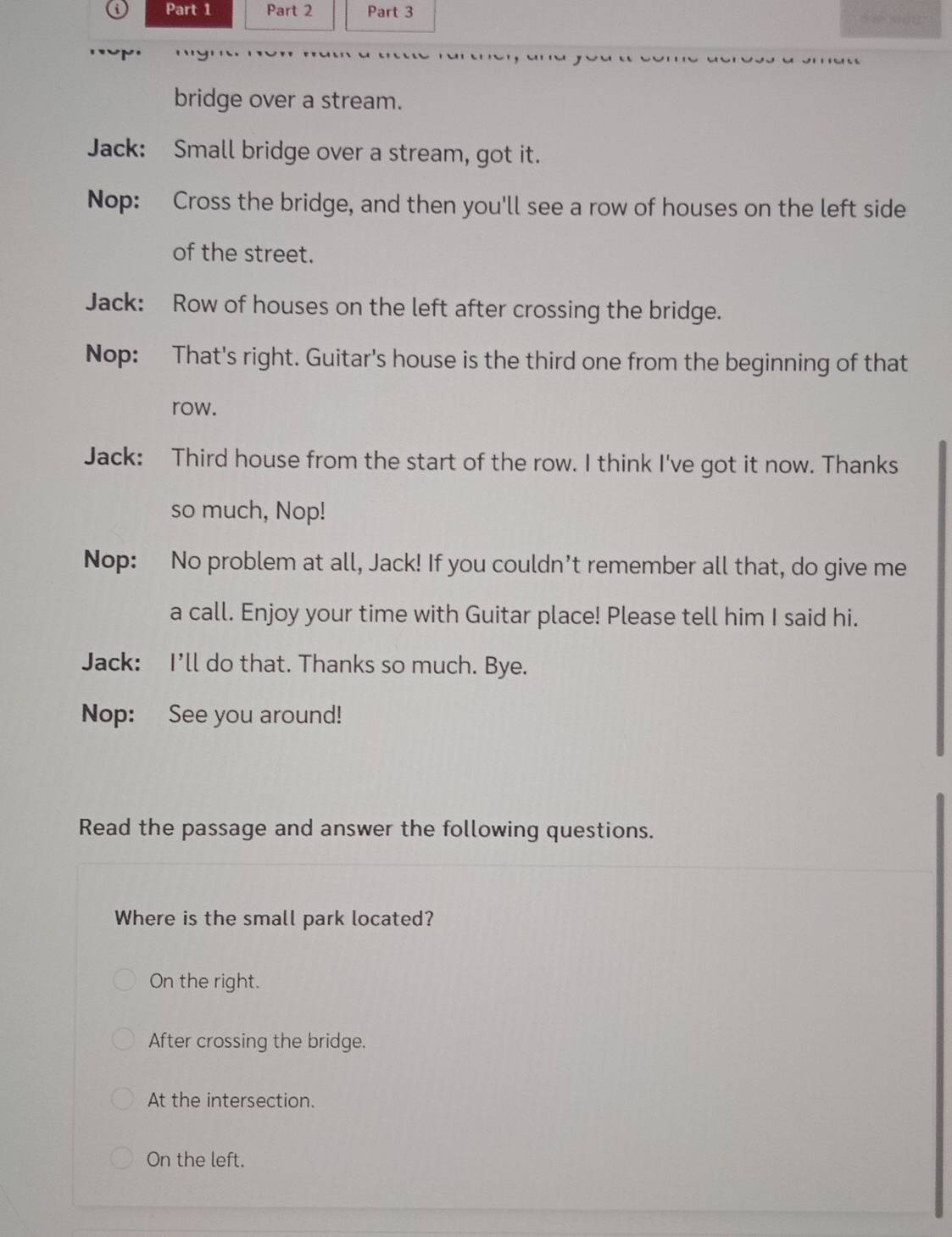te kac
bridge over a stream.
Jack: Small bridge over a stream, got it.
Nop: Cross the bridge, and then you'll see a row of houses on the left side
of the street.
Jack: Row of houses on the left after crossing the bridge.
Nop: That's right. Guitar's house is the third one from the beginning of that
row.
Jack: Third house from the start of the row. I think I've got it now. Thanks
so much, Nop!
Nop: No problem at all, Jack! If you couldn't remember all that, do give me
a call. Enjoy your time with Guitar place! Please tell him I said hi.
Jack: I'll do that. Thanks so much. Bye.
Nop: See you around!
Read the passage and answer the following questions.
Where is the small park located?
On the right.
After crossing the bridge.
At the intersection.
On the left.