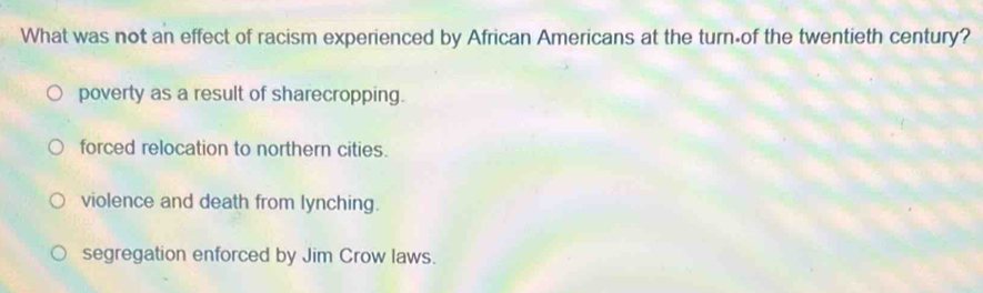 What was not an effect of racism experienced by African Americans at the turn-of the twentieth century?
poverty as a result of sharecropping.
forced relocation to northern cities.
violence and death from lynching.
segregation enforced by Jim Crow laws.