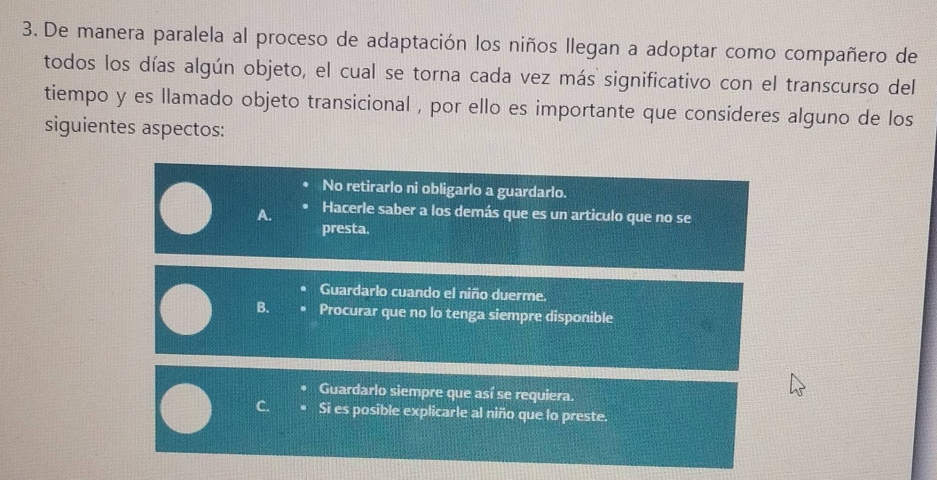 De manera paralela al proceso de adaptación los niños llegan a adoptar como compañero de
todos los días algún objeto, el cual se torna cada vez más significativo con el transcurso del
tiempo y es llamado objeto transicional , por ello es importante que consideres alguno de los
siguientes aspectos:
No retirarlo ni obligarlo a guardarlo.
Hacerle saber a los demás que es un articulo que no se
presta.
Guardarlo cuando el niño duerme.
B. Procurar que no lo tenga siempre disponible
Guardarlo siempre que así se requiera.
C. Si es posible explicarle al niño que lo preste.