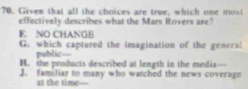 Given that all the choices are true, which one most
effectively describes what the Mars Rovers are?
F. NO CHANGB
G. which captured the imagination of the general
public—
H. the products described at length in the media
J. familiar to many who watched the news coverage
at the time