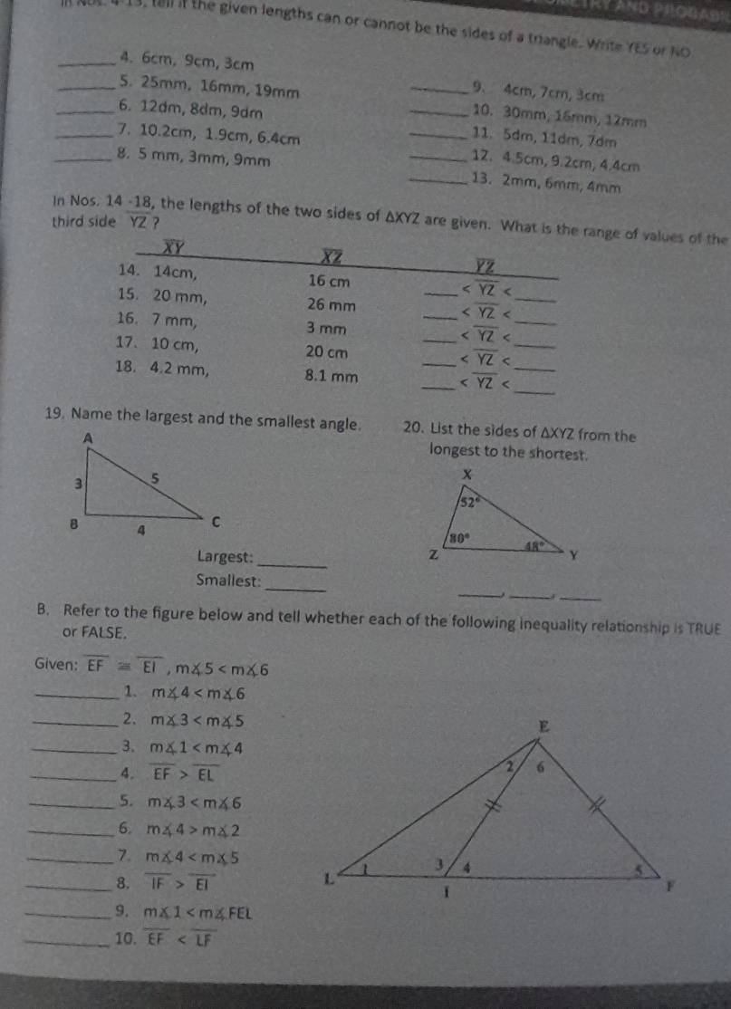 LIRY AND PROGASR
, tell if the given lengths can or cannot be the sides of a triangle. Write YES or NO
_4. 6cm,9cm, 3cm 9、 4cm, 7cm, 3cm
_5. 25mm, 16mm, 19mm _10. 30mm, 16mm, 12mm
_6. 12dm, 8dm, 9dm _11. 5dm, 11dm, 7dm
_7. 10.2cm, 1.9cm, 6.4cm __12. 4.5cm, 9.2cm, 4.4cm
_8. 5 mm, 3mm, 9mm
_13. 2mm, 6mm, 4mm
In Nos. 14 -18, the lengths of the two sides of ΔXYZ are given. What is thge of values of the
third side YZ ?
19. Name the largest and the smallest angle. 20. List the sides of △ XYZ from the
longest to the shortest.
Largest:_ 
_
_
_
Smallest:
_
B. Refer to the figure below and tell whether each of the following inequality relationship is TRUE
or FALSE.
Given: overline EF≌ overline EI,m∠ 5
_1. m∠ 4
_2. m∠ 3
_3. m∠ 1
_4. overline EF>overline EL
_5. m∠ 3
_6. m∠ 4>m∠ 2
_7. m∠ 4
_8. overline IF>overline EI
_9. m∠ 1
_10. overline EF